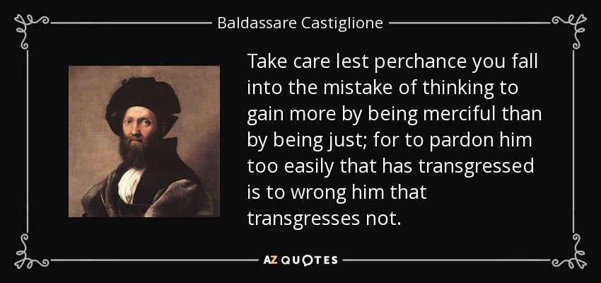 Take care lest perchance you fall into the mistake of thinking to gain more by being merciful than by being just; for to pardon him too easily that has transgressed is to wrong him that transgresses not. - Baldassare Castiglione