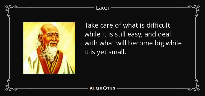 Take care of what is difficult while it is still easy, and deal with what will become big while it is yet small. - Laozi