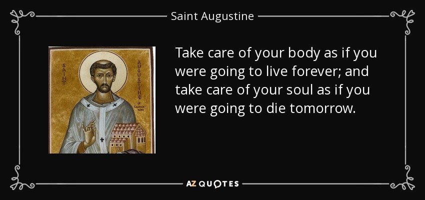 Take care of your body as if you were going to live forever; and take care of your soul as if you were going to die tomorrow. - Saint Augustine