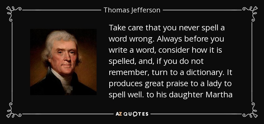 Take care that you never spell a word wrong. Always before you write a word, consider how it is spelled, and, if you do not remember, turn to a dictionary. It produces great praise to a lady to spell well. to his daughter Martha - Thomas Jefferson