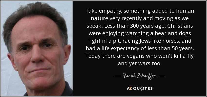 Take empathy, something added to human nature very recently and moving as we speak. Less than 300 years ago, Christians were enjoying watching a bear and dogs fight in a pit, racing Jews like horses, and had a life expectancy of less than 50 years. Today there are vegans who won't kill a fly, and yet wars too. - Frank Schaeffer