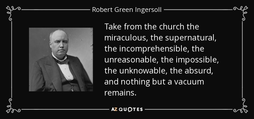 Take from the church the miraculous, the supernatural, the incomprehensible, the unreasonable, the impossible, the unknowable, the absurd, and nothing but a vacuum remains. - Robert Green Ingersoll