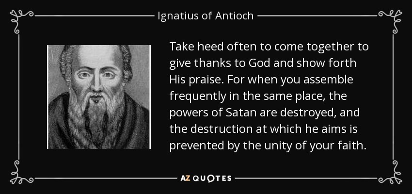 Take heed often to come together to give thanks to God and show forth His praise. For when you assemble frequently in the same place, the powers of Satan are destroyed, and the destruction at which he aims is prevented by the unity of your faith. - Ignatius of Antioch