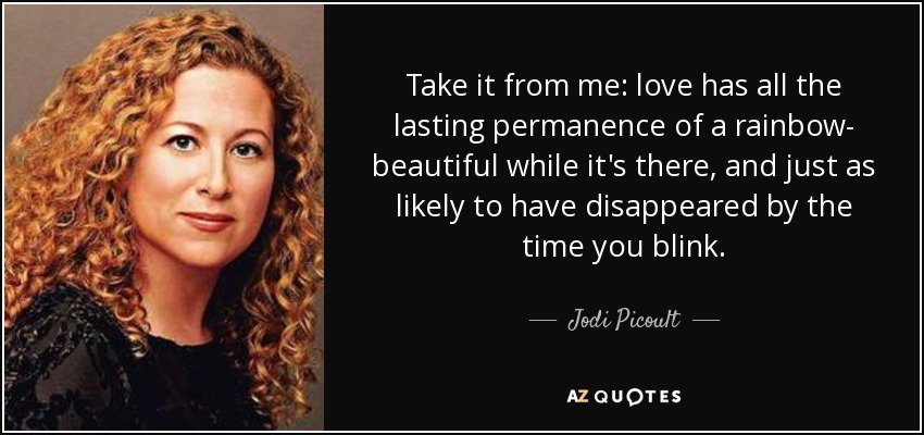 Take it from me: love has all the lasting permanence of a rainbow- beautiful while it's there, and just as likely to have disappeared by the time you blink. - Jodi Picoult