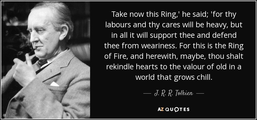 Take now this Ring,' he said; 'for thy labours and thy cares will be heavy, but in all it will support thee and defend thee from weariness. For this is the Ring of Fire, and herewith, maybe, thou shalt rekindle hearts to the valour of old in a world that grows chill. - J. R. R. Tolkien