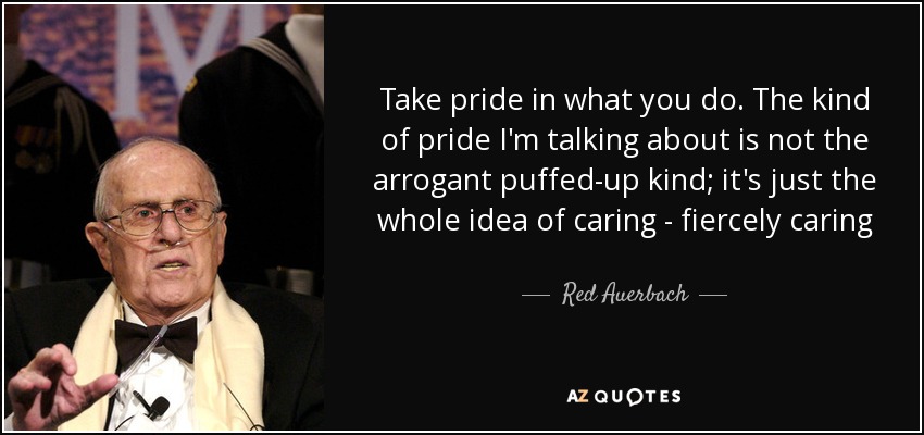 Take pride in what you do. The kind of pride I'm talking about is not the arrogant puffed-up kind; it's just the whole idea of caring - fiercely caring - Red Auerbach