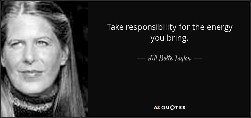 Take responsibility for the energy you bring. - Jill Bolte Taylor