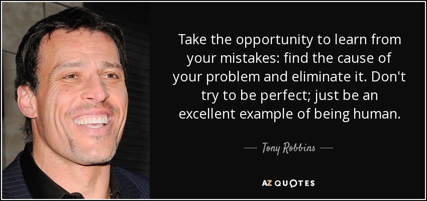 Take the opportunity to learn from your mistakes: find the cause of your problem and eliminate it. Don't try to be perfect; just be an excellent example of being human. - Tony Robbins