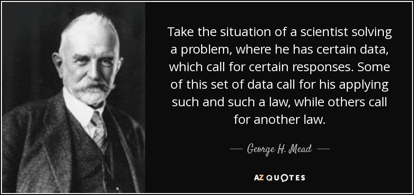 Take the situation of a scientist solving a problem, where he has certain data, which call for certain responses. Some of this set of data call for his applying such and such a law, while others call for another law. - George H. Mead