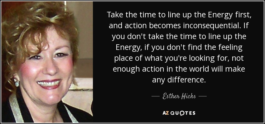 Take the time to line up the Energy first, and action becomes inconsequential. If you don't take the time to line up the Energy, if you don't find the feeling place of what you're looking for, not enough action in the world will make any difference. - Esther Hicks