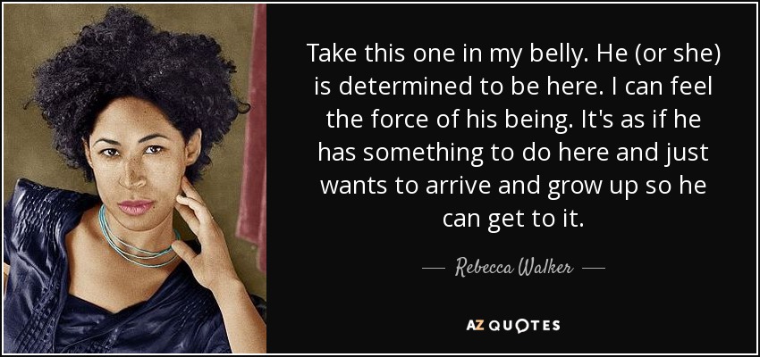 Take this one in my belly. He (or she) is determined to be here. I can feel the force of his being. It's as if he has something to do here and just wants to arrive and grow up so he can get to it. - Rebecca Walker