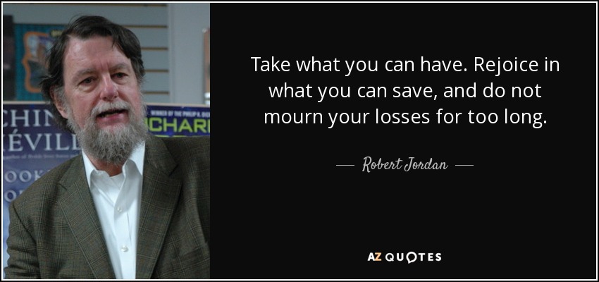 Take what you can have. Rejoice in what you can save, and do not mourn your losses for too long. - Robert Jordan
