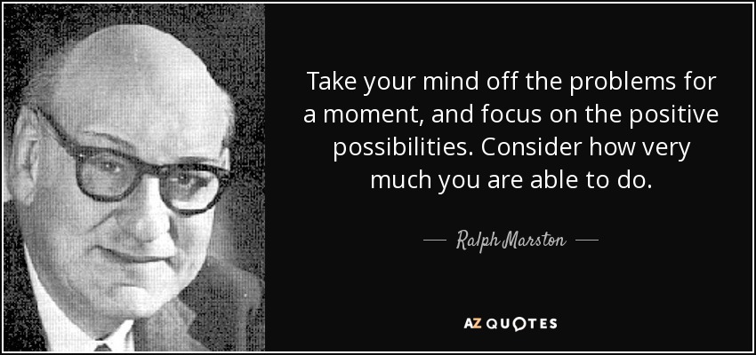 Take your mind off the problems for a moment, and focus on the positive possibilities. Consider how very much you are able to do. - Ralph Marston