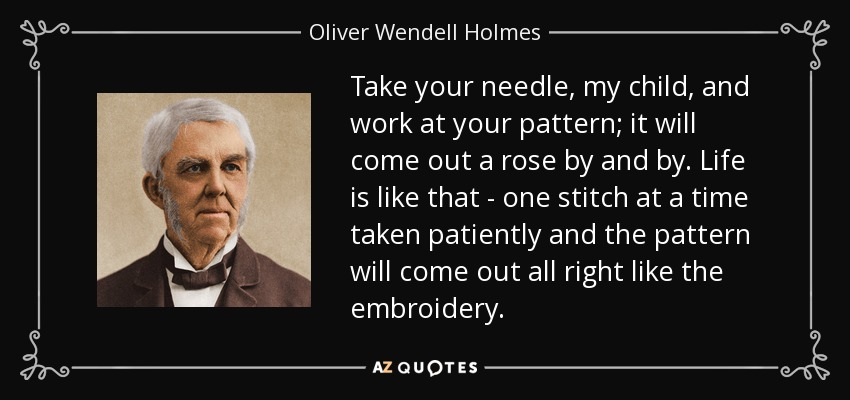 Take your needle, my child, and work at your pattern; it will come out a rose by and by. Life is like that - one stitch at a time taken patiently and the pattern will come out all right like the embroidery. - Oliver Wendell Holmes Sr. 