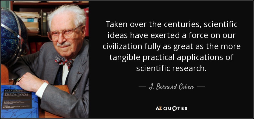 Taken over the centuries, scientific ideas have exerted a force on our civilization fully as great as the more tangible practical applications of scientific research. - I. Bernard Cohen
