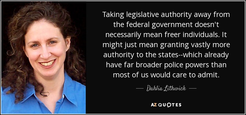 Taking legislative authority away from the federal government doesn't necessarily mean freer individuals. It might just mean granting vastly more authority to the states--which already have far broader police powers than most of us would care to admit. - Dahlia Lithwick