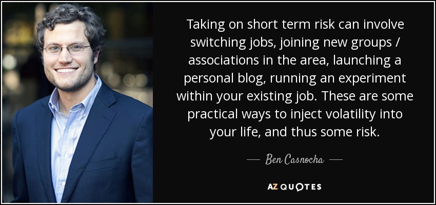 Taking on short term risk can involve switching jobs, joining new groups / associations in the area, launching a personal blog, running an experiment within your existing job. These are some practical ways to inject volatility into your life, and thus some risk. - Ben Casnocha