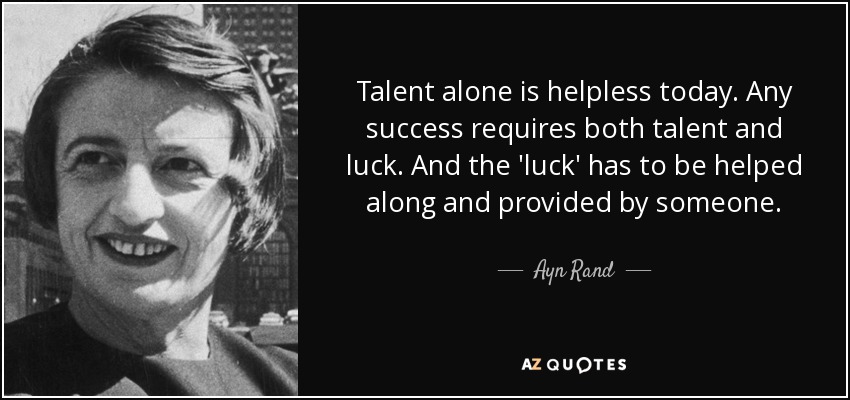 Talent alone is helpless today. Any success requires both talent and luck. And the 'luck' has to be helped along and provided by someone. - Ayn Rand