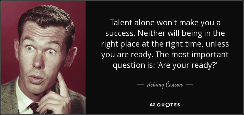 Talent alone won't make you a success. Neither will being in the right place at the right time, unless you are ready. The most important question is: 'Are your ready?' - Johnny Carson