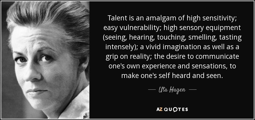 Talent is an amalgam of high sensitivity; easy vulnerability; high sensory equipment (seeing, hearing, touching, smelling, tasting intensely); a vivid imagination as well as a grip on reality; the desire to communicate one's own experience and sensations, to make one's self heard and seen. - Uta Hagen