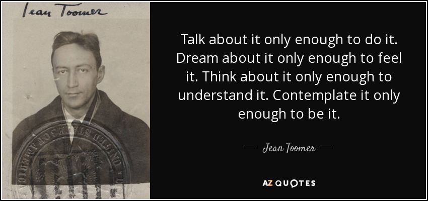 Talk about it only enough to do it. Dream about it only enough to feel it. Think about it only enough to understand it. Contemplate it only enough to be it. - Jean Toomer