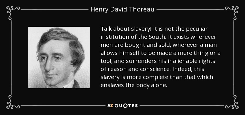 Talk about slavery! It is not the peculiar institution of the South. It exists wherever men are bought and sold, wherever a man allows himself to be made a mere thing or a tool, and surrenders his inalienable rights of reason and conscience. Indeed, this slavery is more complete than that which enslaves the body alone. - Henry David Thoreau