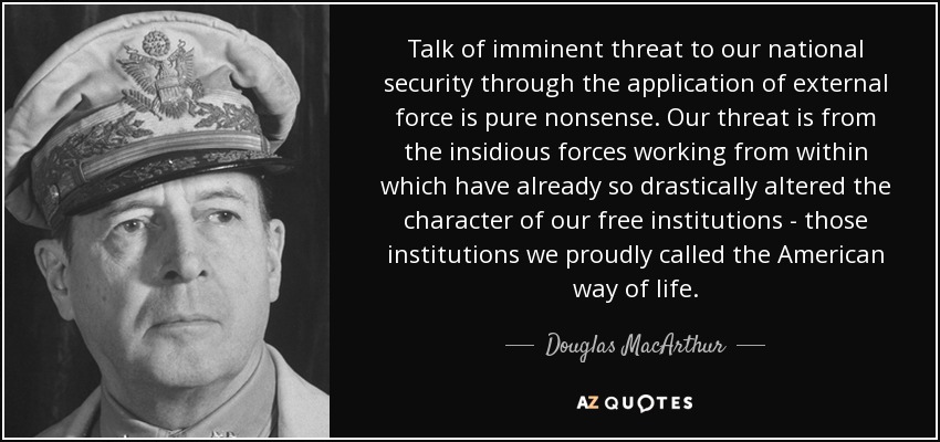 Talk of imminent threat to our national security through the application of external force is pure nonsense. Our threat is from the insidious forces working from within which have already so drastically altered the character of our free institutions - those institutions we proudly called the American way of life. - Douglas MacArthur