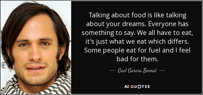 Talking about food is like talking about your dreams. Everyone has something to say. We all have to eat, it's just what we eat which differs. Some people eat for fuel and I feel bad for them. - Gael Garcia Bernal