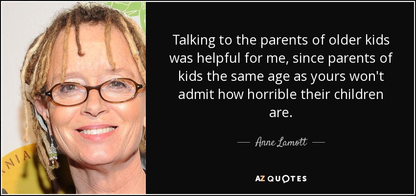 Talking to the parents of older kids was helpful for me, since parents of kids the same age as yours won't admit how horrible their children are. - Anne Lamott