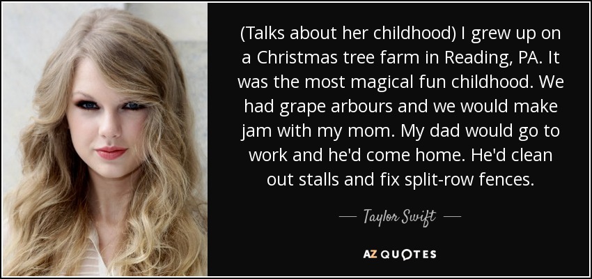 (Talks about her childhood) I grew up on a Christmas tree farm in Reading, PA. It was the most magical fun childhood. We had grape arbours and we would make jam with my mom. My dad would go to work and he'd come home. He'd clean out stalls and fix split-row fences. - Taylor Swift