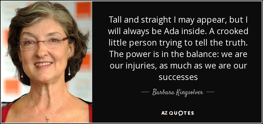 Tall and straight I may appear, but I will always be Ada inside. A crooked little person trying to tell the truth. The power is in the balance: we are our injuries, as much as we are our successes - Barbara Kingsolver