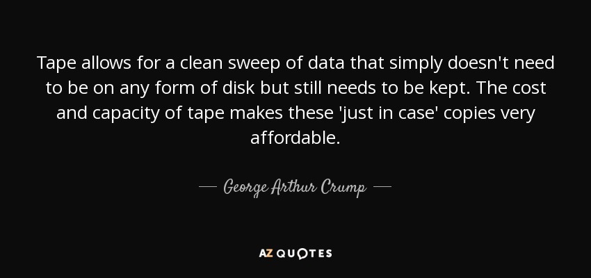 Tape allows for a clean sweep of data that simply doesn't need to be on any form of disk but still needs to be kept. The cost and capacity of tape makes these 'just in case' copies very affordable. - George Arthur Crump