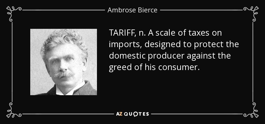 TARIFF, n. A scale of taxes on imports, designed to protect the domestic producer against the greed of his consumer. - Ambrose Bierce