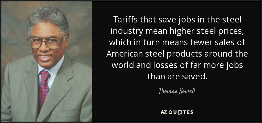 Tariffs that save jobs in the steel industry mean higher steel prices, which in turn means fewer sales of American steel products around the world and losses of far more jobs than are saved. - Thomas Sowell