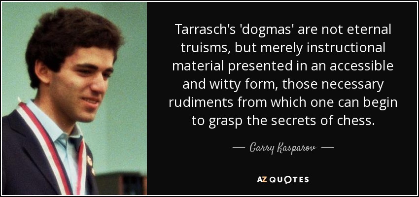 Tarrasch's 'dogmas' are not eternal truisms, but merely instructional material presented in an accessible and witty form, those necessary rudiments from which one can begin to grasp the secrets of chess. - Garry Kasparov