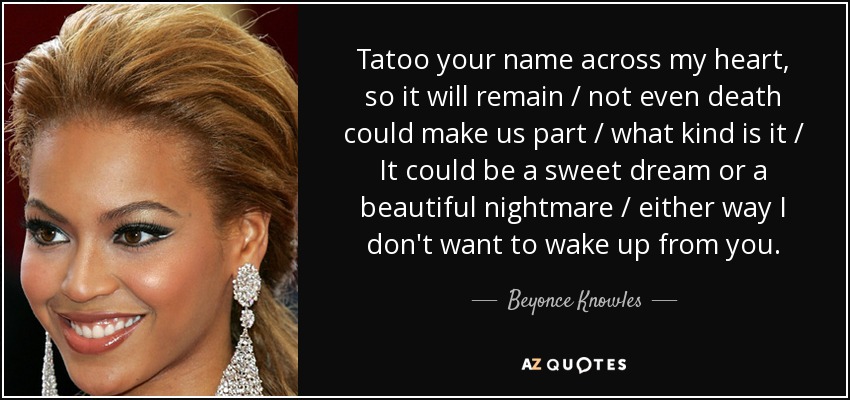 Tatoo your name across my heart, so it will remain / not even death could make us part / what kind is it / It could be a sweet dream or a beautiful nightmare / either way I don't want to wake up from you. - Beyonce Knowles