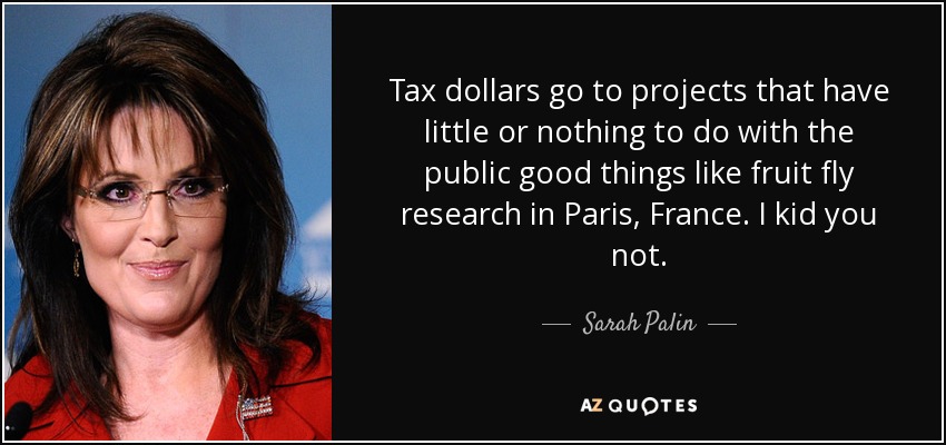 Tax dollars go to projects that have little or nothing to do with the public good things like fruit fly research in Paris, France. I kid you not. - Sarah Palin
