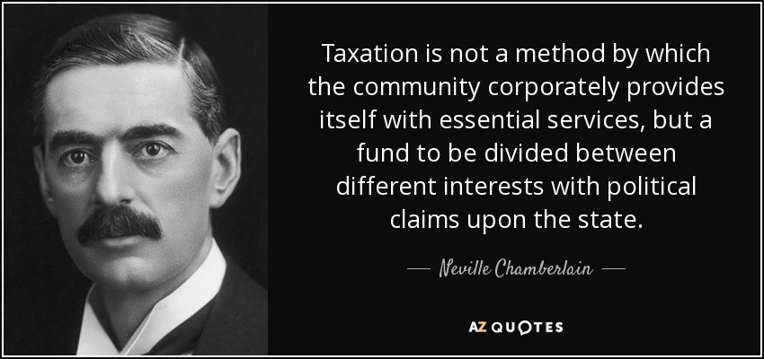 Taxation is not a method by which the community corporately provides itself with essential services, but a fund to be divided between different interests with political claims upon the state. - Neville Chamberlain