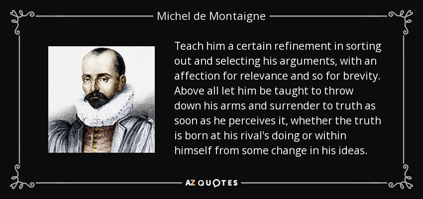 Teach him a certain refinement in sorting out and selecting his arguments, with an affection for relevance and so for brevity. Above all let him be taught to throw down his arms and surrender to truth as soon as he perceives it, whether the truth is born at his rival's doing or within himself from some change in his ideas. - Michel de Montaigne