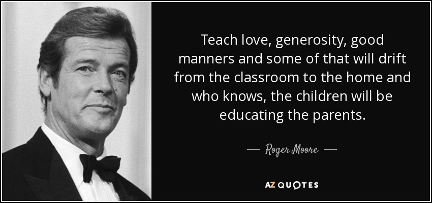 Teach love, generosity, good manners and some of that will drift from the classroom to the home and who knows, the children will be educating the parents. - Roger Moore