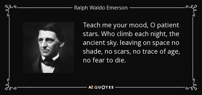 Teach me your mood, O patient stars. Who climb each night, the ancient sky. leaving on space no shade, no scars, no trace of age, no fear to die. - Ralph Waldo Emerson