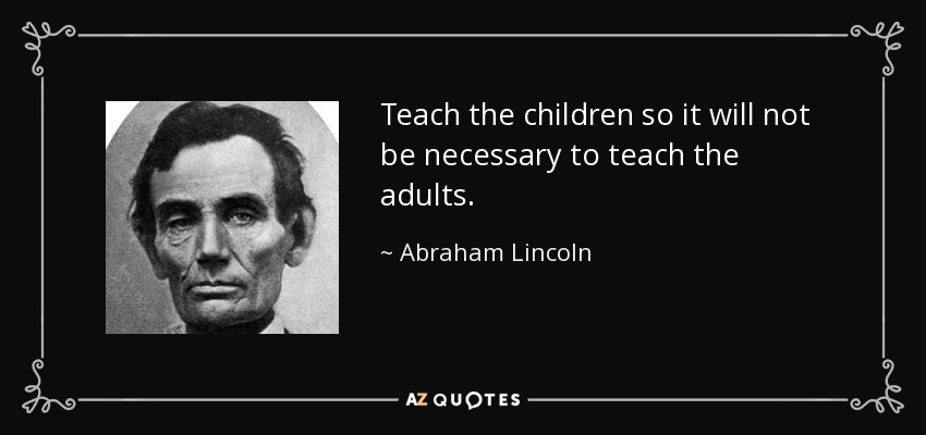 Teach the children so it will not be necessary to teach the adults. - Abraham Lincoln