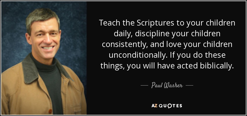 Teach the Scriptures to your children daily, discipline your children consistently, and love your children unconditionally. If you do these things, you will have acted biblically. - Paul Washer