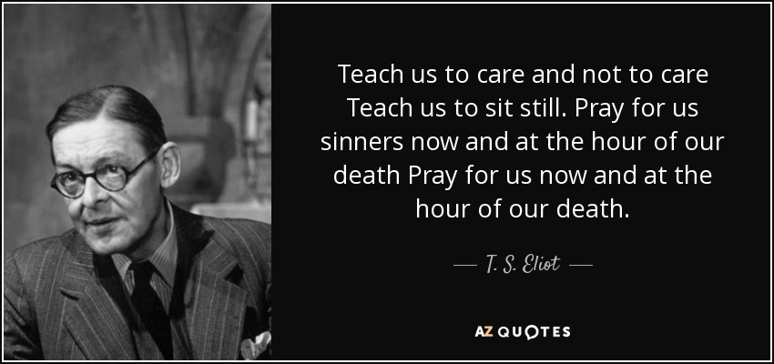 Teach us to care and not to care Teach us to sit still. Pray for us sinners now and at the hour of our death Pray for us now and at the hour of our death. - T. S. Eliot