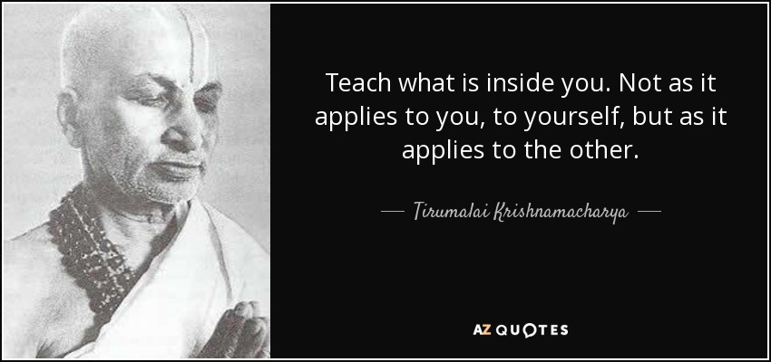 Teach what is inside you. Not as it applies to you, to yourself, but as it applies to the other. - Tirumalai Krishnamacharya