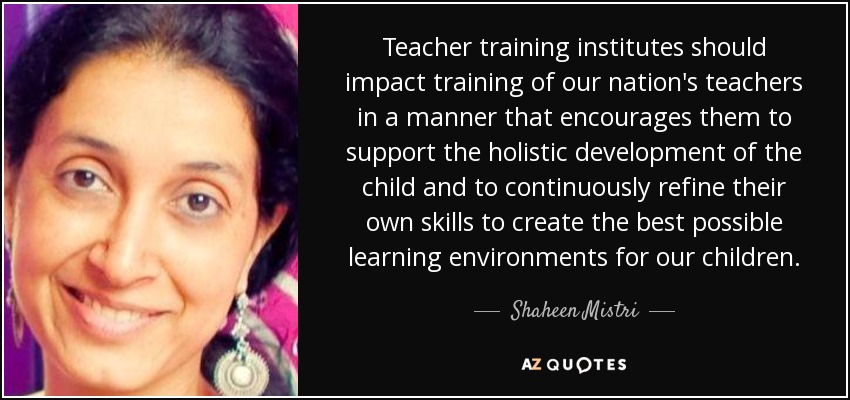 Teacher training institutes should impact training of our nation's teachers in a manner that encourages them to support the holistic development of the child and to continuously refine their own skills to create the best possible learning environments for our children. - Shaheen Mistri