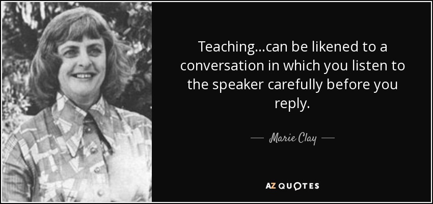 Teaching...can be likened to a conversation in which you listen to the speaker carefully before you reply. - Marie Clay