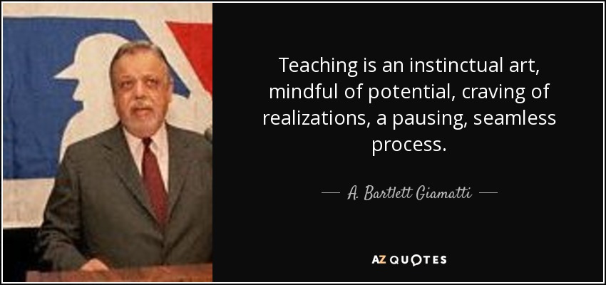 Teaching is an instinctual art, mindful of potential, craving of realizations, a pausing, seamless process. - A. Bartlett Giamatti