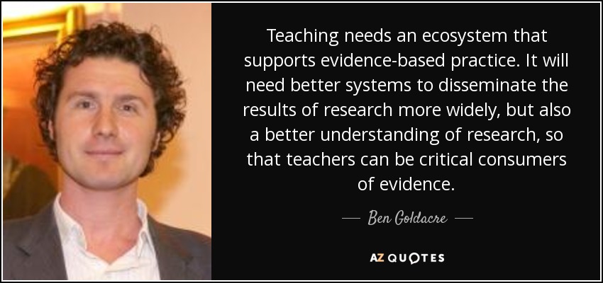 Teaching needs an ecosystem that supports evidence-based practice. It will need better systems to disseminate the results of research more widely, but also a better understanding of research, so that teachers can be critical consumers of evidence. - Ben Goldacre