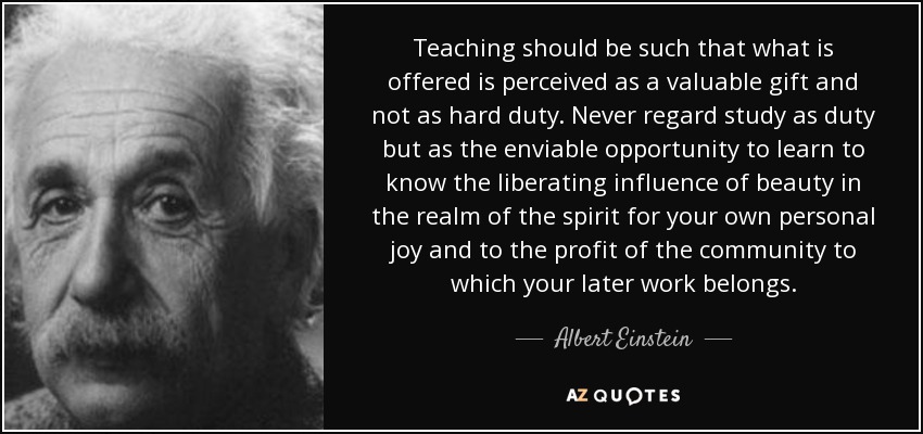 Teaching should be such that what is offered is perceived as a valuable gift and not as hard duty. Never regard study as duty but as the enviable opportunity to learn to know the liberating influence of beauty in the realm of the spirit for your own personal joy and to the profit of the community to which your later work belongs. - Albert Einstein
